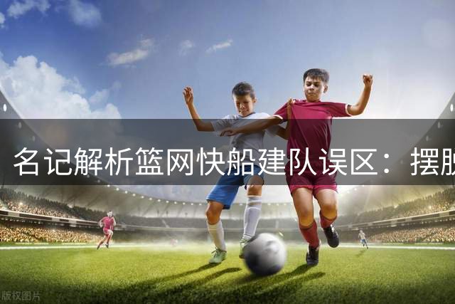 名记解析篮网快船建队误区：摆脱附庸心态代价巨大
